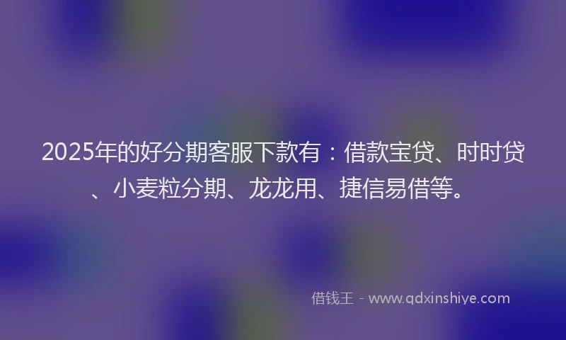 2025年的好分期客服下款有：借款宝贷、时时贷、小麦粒分期、龙龙用、捷信易借等。