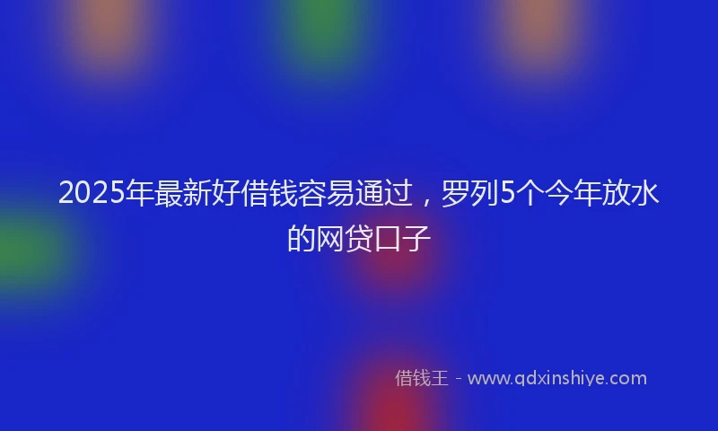 2025年最新好借钱容易通过，罗列5个今年放水的网贷口子