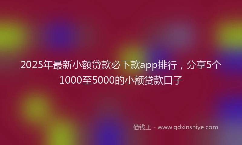 2025年最新小额贷款必下款app排行，分享5个1000至5000的小额贷款口子