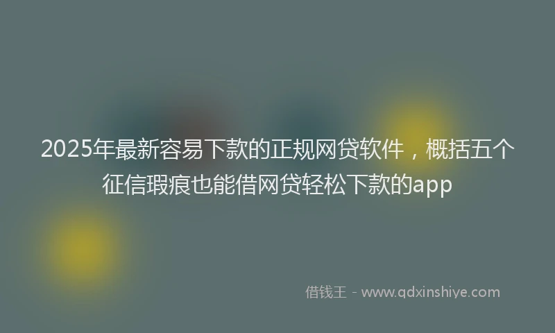 2025年最新容易下款的正规网贷软件，概括五个征信瑕疵也能借网贷轻松下款的app