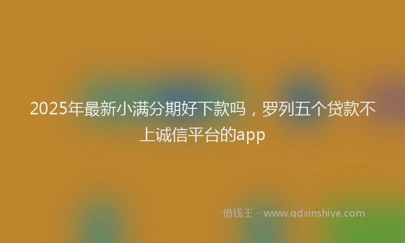 2025年最新小满分期好下款吗，罗列五个贷款不上诚信平台的app