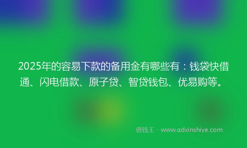 2025年的容易下款的备用金有哪些有：钱袋快借通、闪电借款、原子贷、智贷钱包、优易购等。