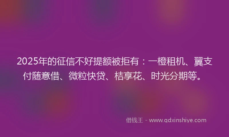 2025年的征信不好提额被拒有：一橙租机、翼支付随意借、微粒快贷、桔享花、时光分期等。