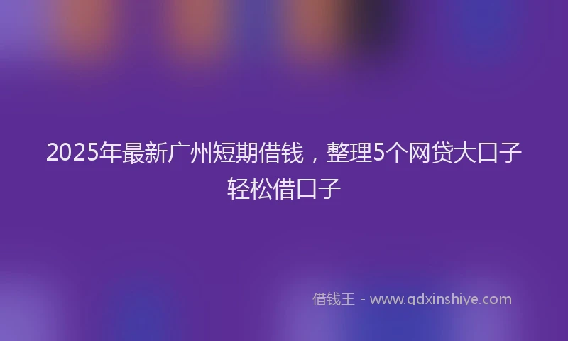 2025年最新广州短期借钱，整理5个网贷大口子轻松借口子