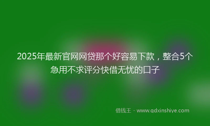 2025年最新官网网贷那个好容易下款，整合5个急用不求评分快借无忧的口子