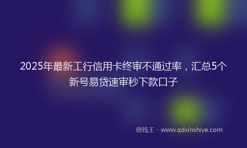 2025年最新工行信用卡终审不通过率，汇总5个新号易贷速审秒下款口子
