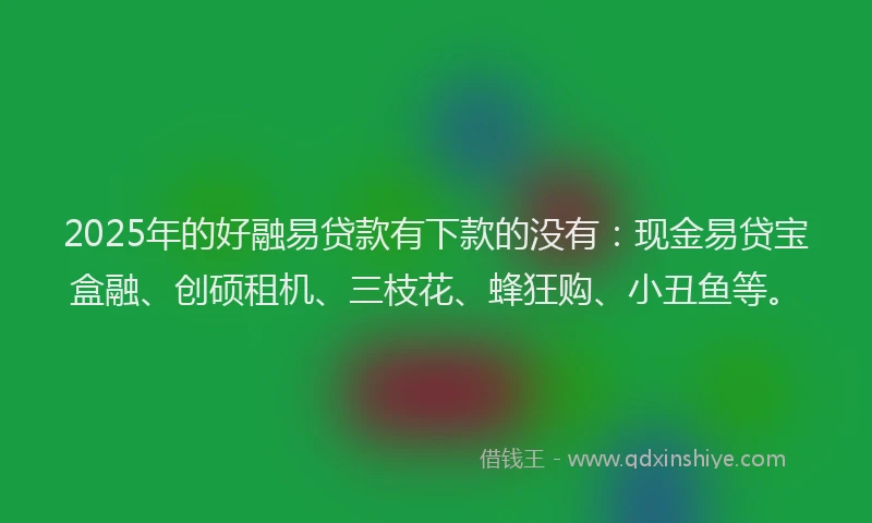 2025年的好融易贷款有下款的没有：现金易贷宝盒融、创硕租机、三枝花、蜂狂购、小丑鱼等。