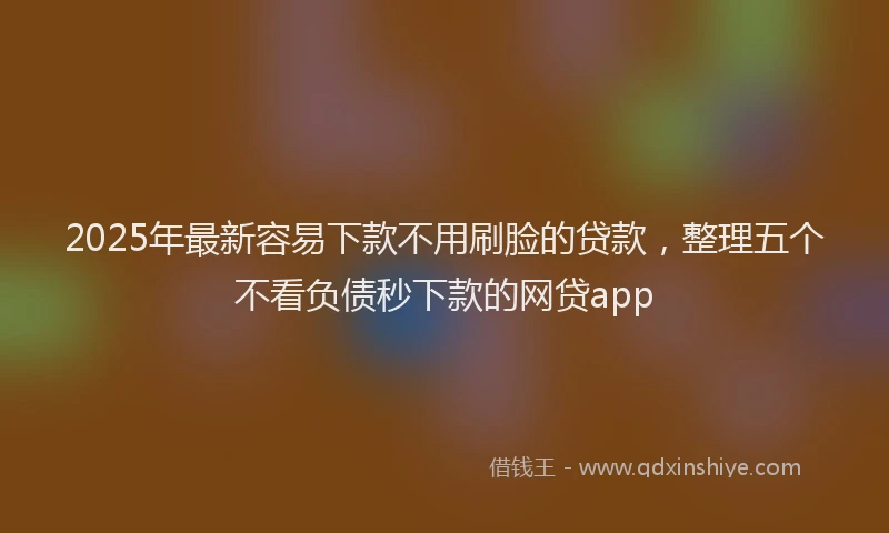 2025年最新容易下款不用刷脸的贷款，整理五个不看负债秒下款的网贷app