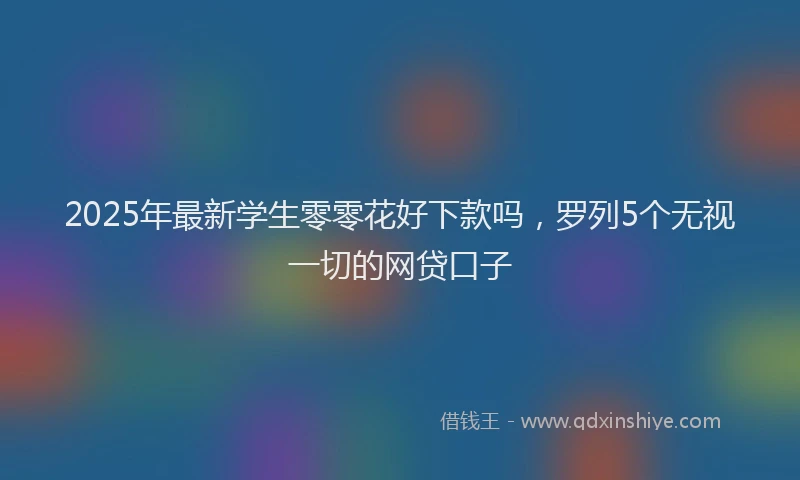 2025年最新学生零零花好下款吗，罗列5个无视一切的网贷口子