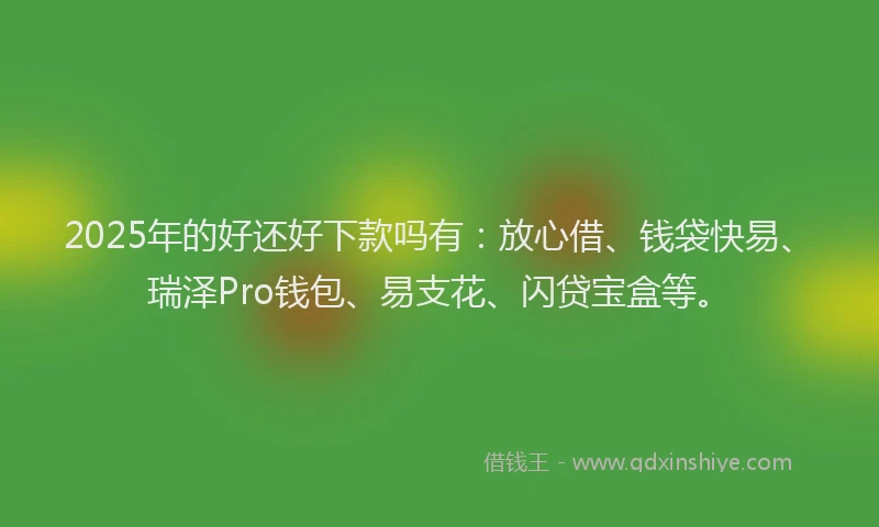 2025年的好还好下款吗有：放心借、钱袋快易、瑞泽Pro钱包、易支花、闪贷宝盒等。