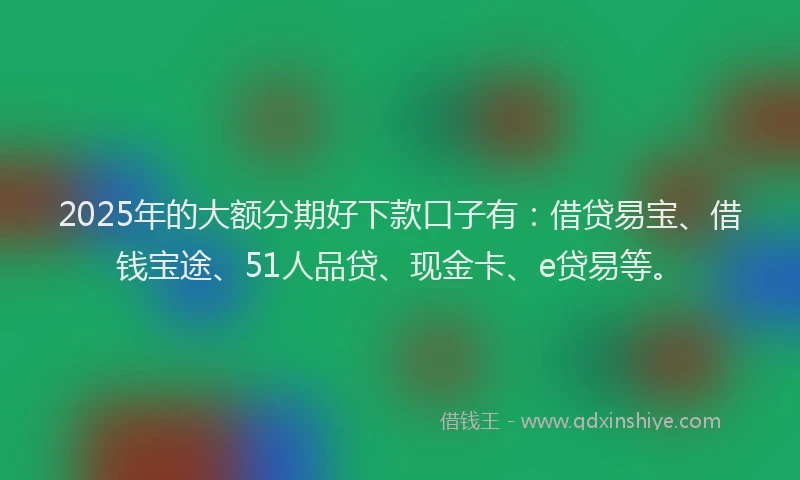 2025年的大额分期好下款口子有：借贷易宝、借钱宝途、51人品贷、现金卡、e贷易等。