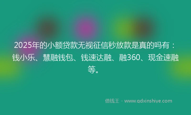 2025年的小额贷款无视征信秒放款是真的吗有：钱小乐、慧融钱包、钱速达融、融360、现金速融等。