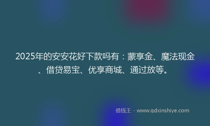 2025年的安安花好下款吗有：蒙享金、魔法现金、借贷易宝、优享商城、通过放等。