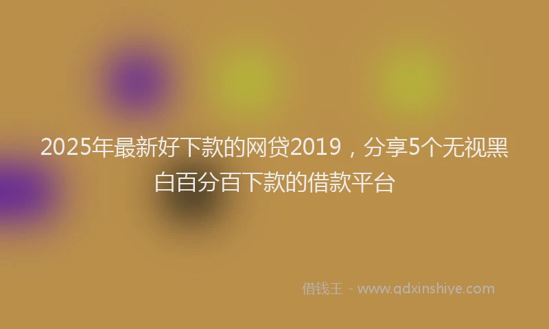 2025年最新好下款的网贷2019，分享5个无视黑白百分百下款的借款平台