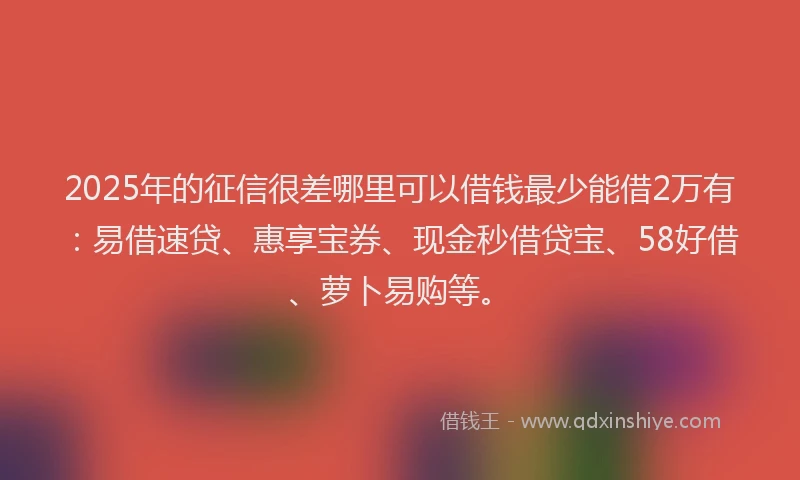 2025年的征信很差哪里可以借钱最少能借2万有：易借速贷、惠享宝券、现金秒借贷宝、58好借、萝卜易购等。