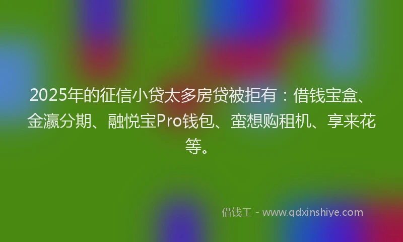 2025年的征信小贷太多房贷被拒有：借钱宝盒、金瀛分期、融悦宝Pro钱包、蛮想购租机、享来花等。