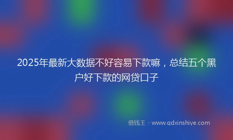 2025年最新大数据不好容易下款嘛，总结五个黑户好下款的网贷口子