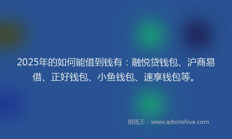 2025年的如何能借到钱有：融悦贷钱包、沪商易借、正好钱包、小鱼钱包、速享钱包等。