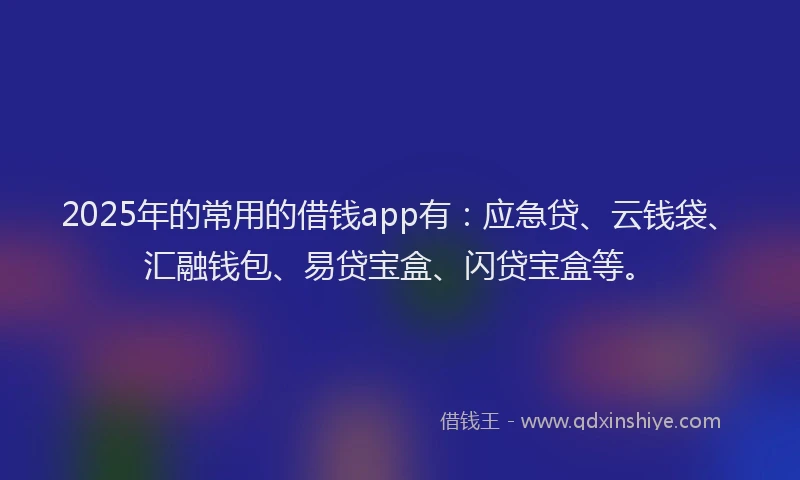 2025年的常用的借钱app有：应急贷、云钱袋、汇融钱包、易贷宝盒、闪贷宝盒等。