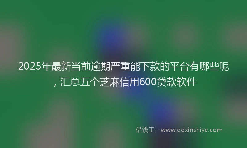2025年最新当前逾期严重能下款的平台有哪些呢，汇总五个芝麻信用600贷款软件