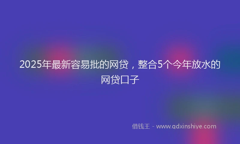 2025年最新容易批的网贷，整合5个今年放水的网贷口子