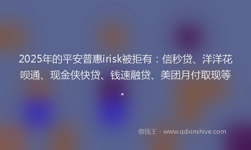 2025年的平安普惠irisk被拒有：信秒贷、洋洋花呗通、现金侠快贷、钱速融贷、美团月付取现等。
