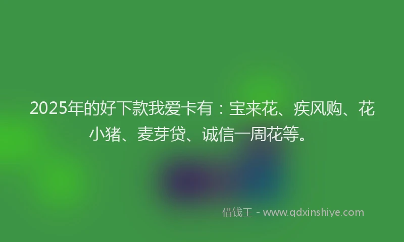 2025年的好下款我爱卡有：宝来花、疾风购、花小猪、麦芽贷、诚信一周花等。