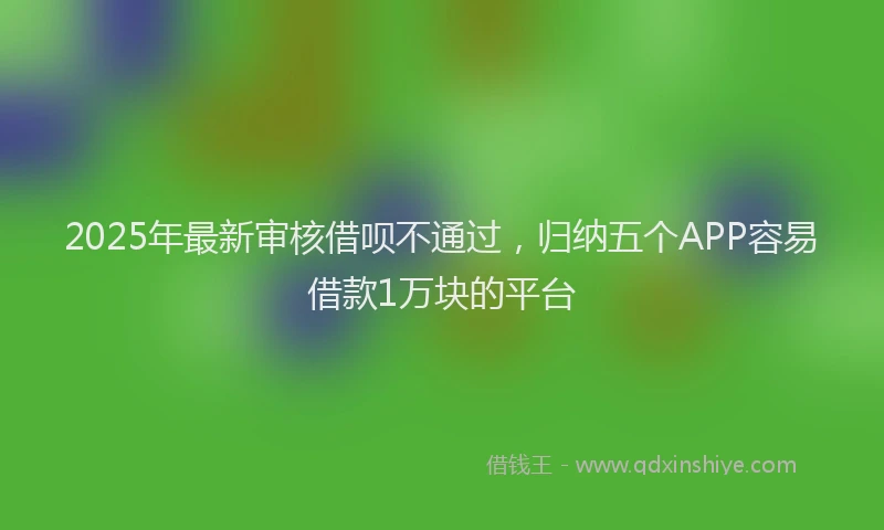 2025年最新审核借呗不通过，归纳五个APP容易借款1万块的平台