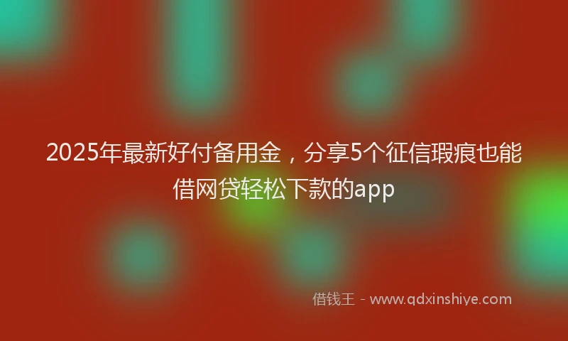 2025年最新好付备用金，分享5个征信瑕疵也能借网贷轻松下款的app