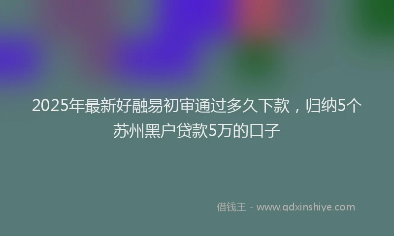 2025年最新好融易初审通过多久下款，归纳5个苏州黑户贷款5万的口子