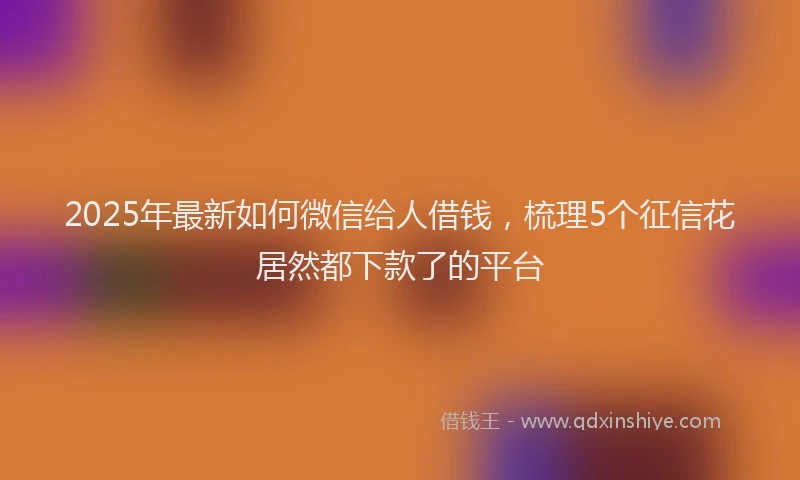 2025年最新如何微信给人借钱，梳理5个征信花居然都下款了的平台