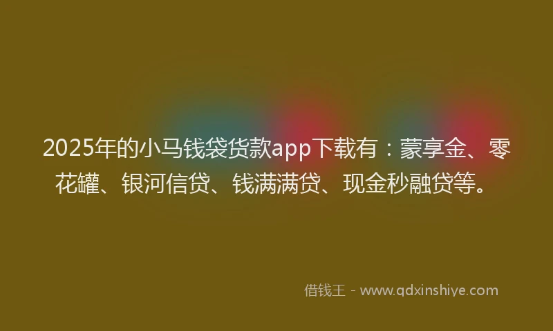 2025年的小马钱袋货款app下载有：蒙享金、零花罐、银河信贷、钱满满贷、现金秒融贷等。