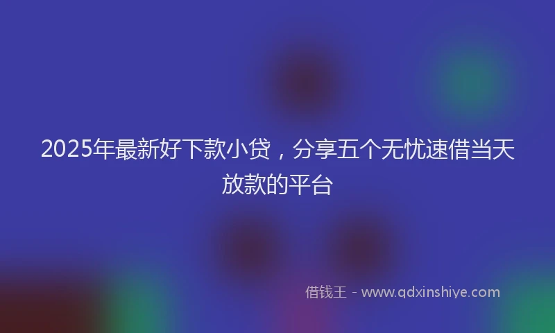 2025年最新好下款小贷，分享五个无忧速借当天放款的平台