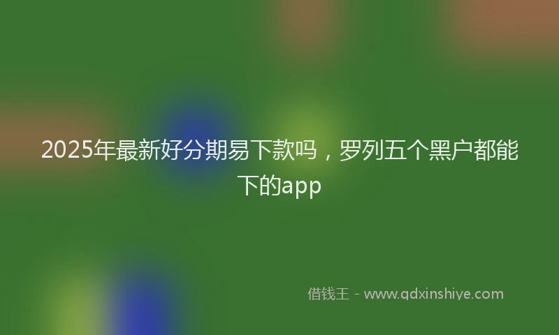 2025年最新好分期易下款吗，罗列五个黑户都能下的app