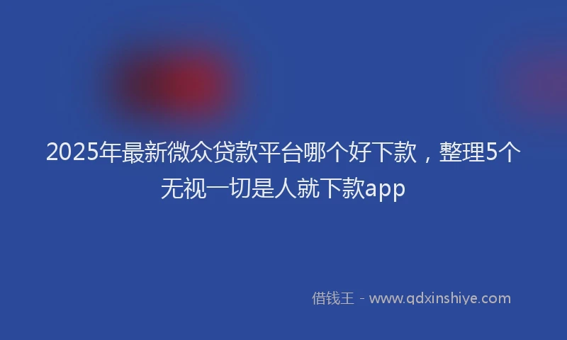2025年最新微众贷款平台哪个好下款，整理5个无视一切是人就下款app
