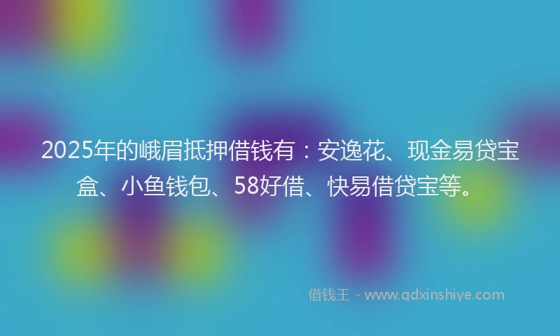 2025年的峨眉抵押借钱有：安逸花、现金易贷宝盒、小鱼钱包、58好借、快易借贷宝等。