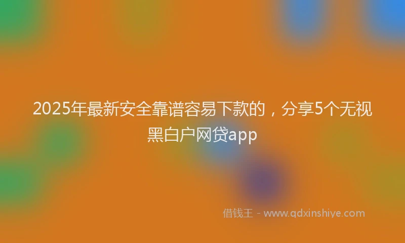 2025年最新安全靠谱容易下款的，分享5个无视黑白户网贷app