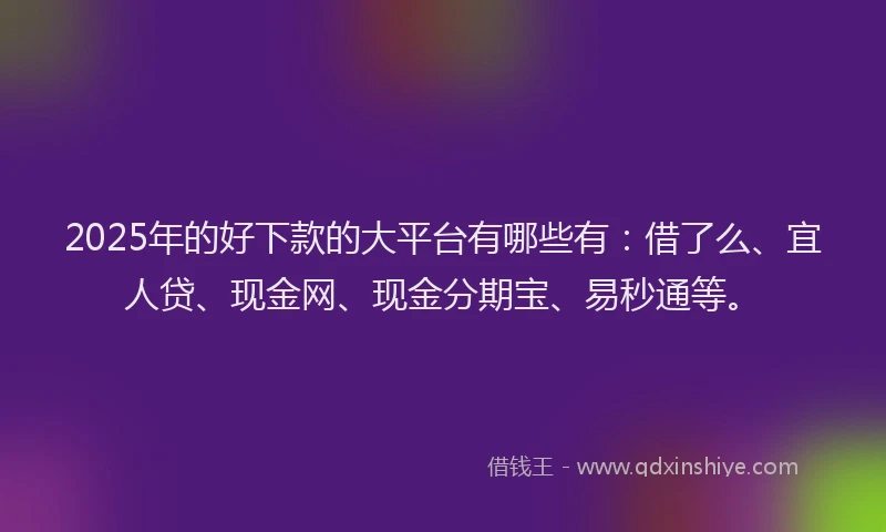 2025年的好下款的大平台有哪些有：借了么、宜人贷、现金网、现金分期宝、易秒通等。