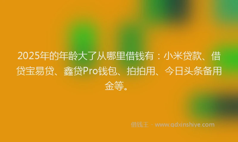 2025年的年龄大了从哪里借钱有：小米贷款、借贷宝易贷、鑫贷Pro钱包、拍拍用、今日头条备用金等。