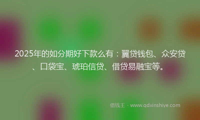2025年的如分期好下款么有：翼贷钱包、众安贷、口袋宝、琥珀信贷、借贷易融宝等。