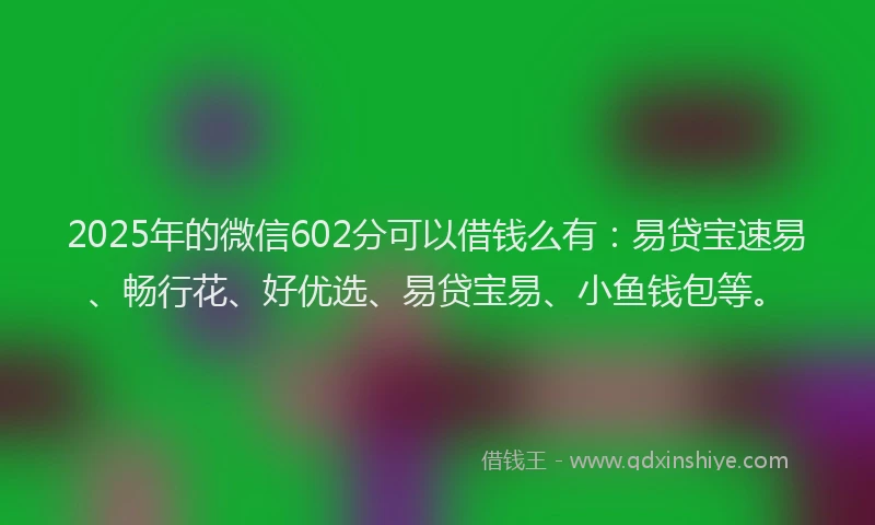 2025年的微信602分可以借钱么有：易贷宝速易、畅行花、好优选、易贷宝易、小鱼钱包等。