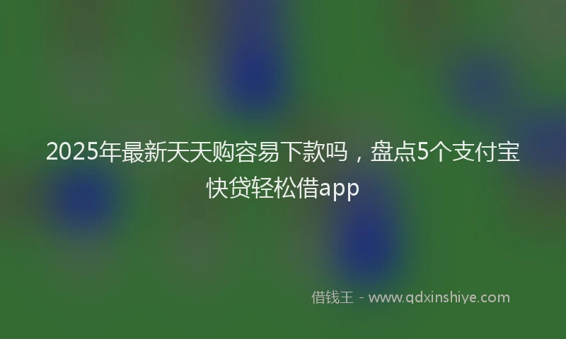 2025年最新天天购容易下款吗，盘点5个支付宝快贷轻松借app