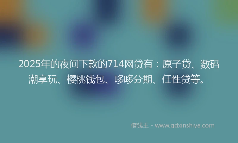 2025年的夜间下款的714网贷有：原子贷、数码潮享玩、樱桃钱包、哆哆分期、任性贷等。