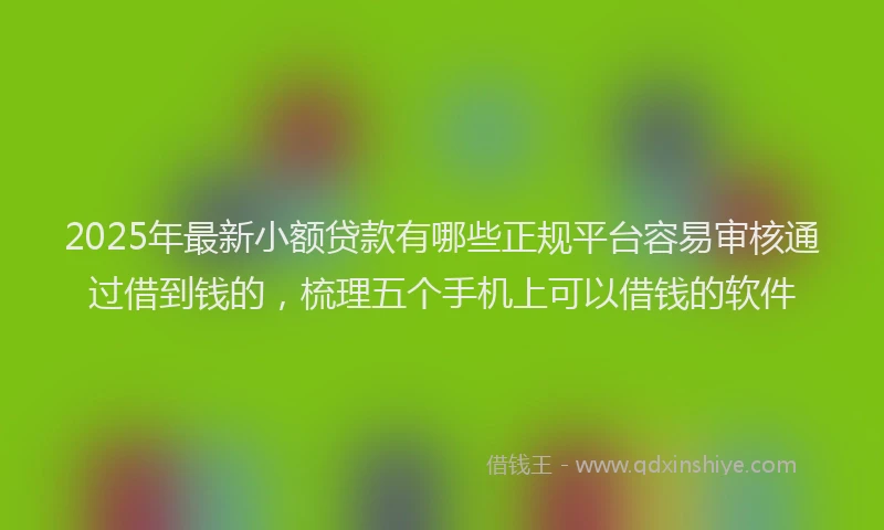 2025年最新小额贷款有哪些正规平台容易审核通过借到钱的，梳理五个手机上可以借钱的软件
