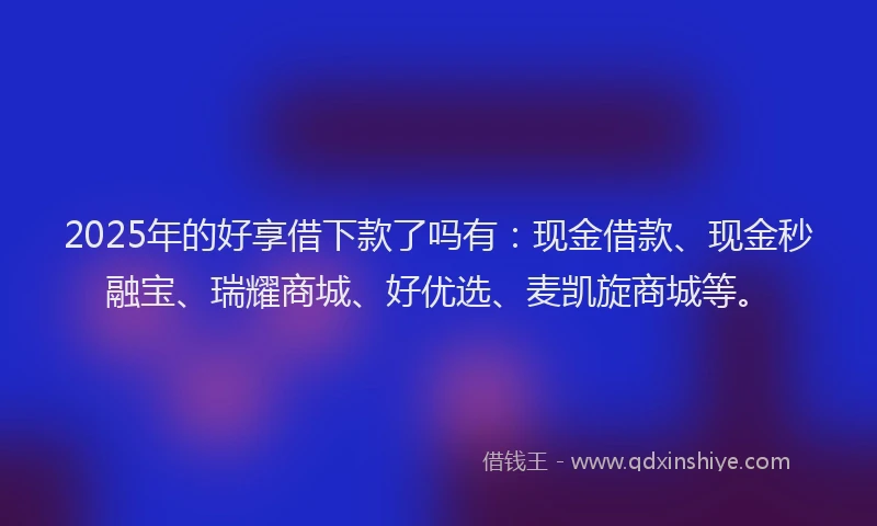 2025年的好享借下款了吗有：现金借款、现金秒融宝、瑞耀商城、好优选、麦凯旋商城等。