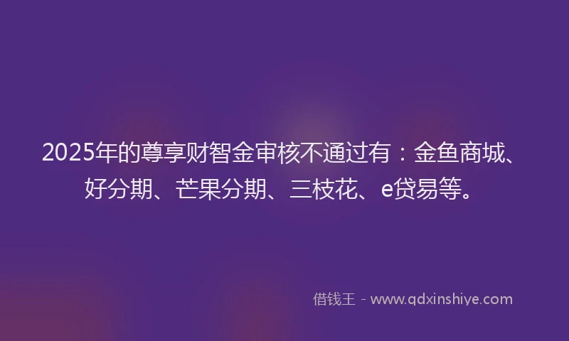 2025年的尊享财智金审核不通过有：金鱼商城、好分期、芒果分期、三枝花、e贷易等。