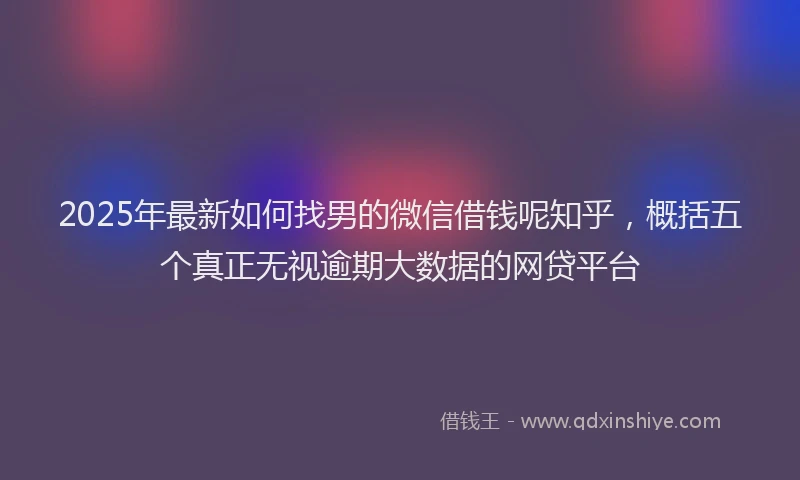 2025年最新如何找男的微信借钱呢知乎，概括五个真正无视逾期大数据的网贷平台