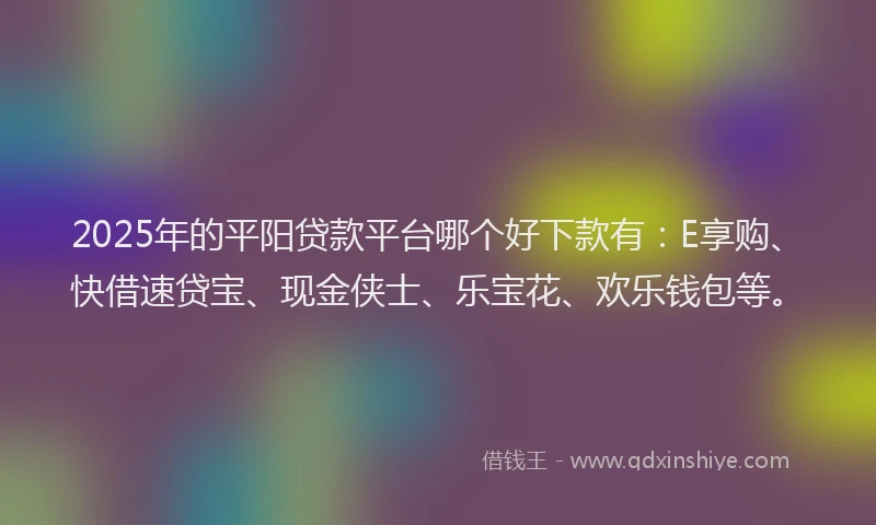 2025年的平阳贷款平台哪个好下款有：E享购、快借速贷宝、现金侠士、乐宝花、欢乐钱包等。