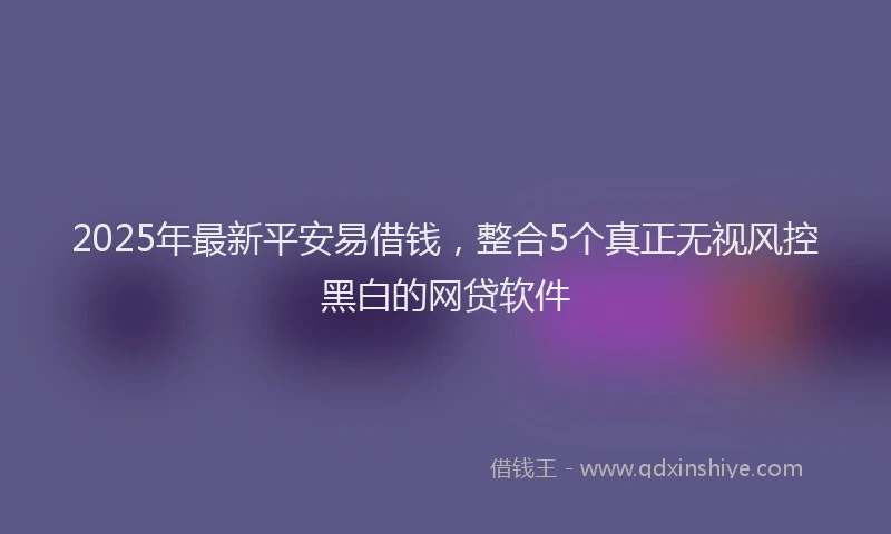 2025年最新平安易借钱，整合5个真正无视风控黑白的网贷软件