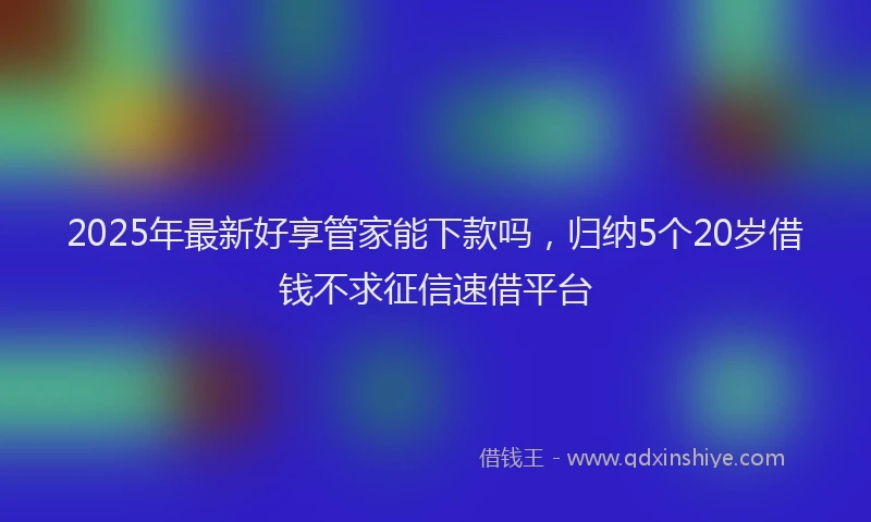 2025年最新好享管家能下款吗，归纳5个20岁借钱不求征信速借平台